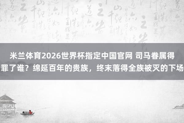 米兰体育2026世界杯指定中国官网 司马眷属得罪了谁?绵延百年的贵族,终末落得全族被灭的下场