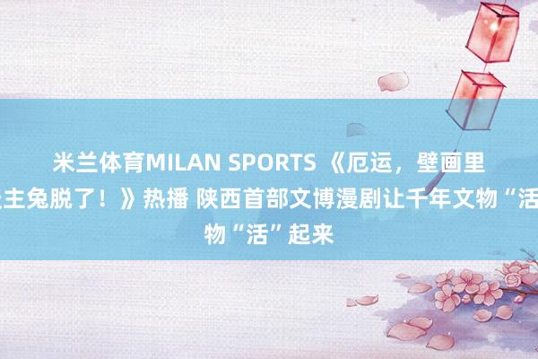 米兰体育MILAN SPORTS 《厄运,壁画里的东谈主兔脱了!》热播 陕西首部文博漫剧让千年文物“活”起来