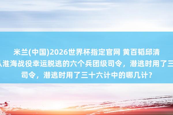 米兰(中国)2026世界杯指定官网 黄百韬邱清泉圆寂黄维被俘,从淮海战役幸运脱逃的六个兵团级司令,潜逃时用了三十六计中的哪几计?