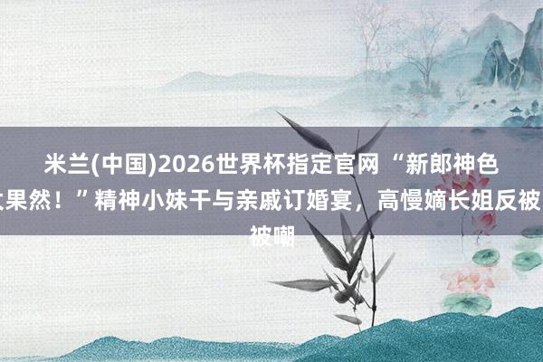 米兰(中国)2026世界杯指定官网 “新郎神色太果然!”精神小妹干与亲戚订婚宴,高慢嫡长姐反被嘲