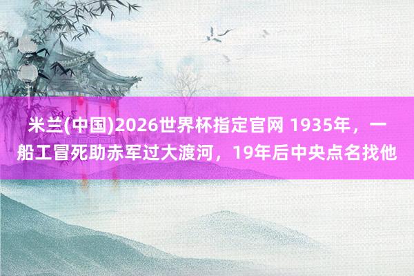米兰(中国)2026世界杯指定官网 1935年,一船工冒死助赤军过大渡河,19年后中央点名找他