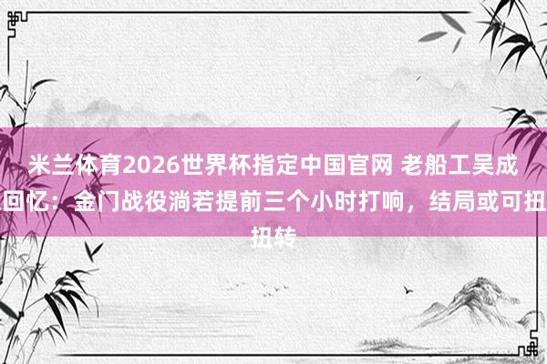 米兰体育2026世界杯指定中国官网 老船工吴成德回忆:金门战役淌若提前三个小时打响,结局或可扭转