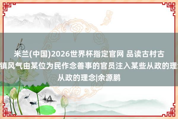 米兰(中国)2026世界杯指定官网 品读古村古镇:古村镇风气由某位为民作念善事的官员注入某些从政的理念|余源鹏