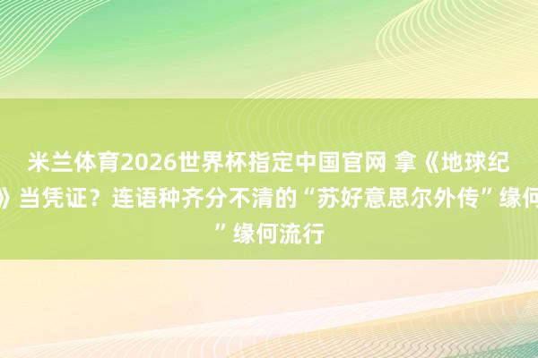 米兰体育2026世界杯指定中国官网 拿《地球纪年史》当凭证?连语种齐分不清的“苏好意思尔外传”缘何流行