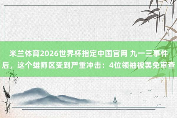 米兰体育2026世界杯指定中国官网 九一三事件后,这个雄师区受到严重冲击:4位领袖被罢免审查