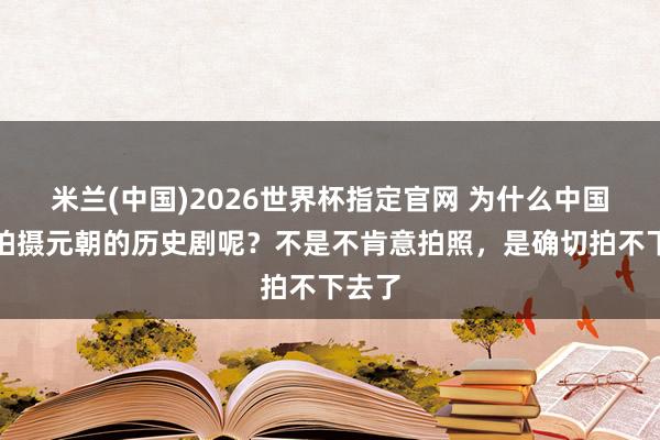 米兰(中国)2026世界杯指定官网 为什么中国少许拍摄元朝的历史剧呢?不是不肯意拍照,是确切拍不下去了