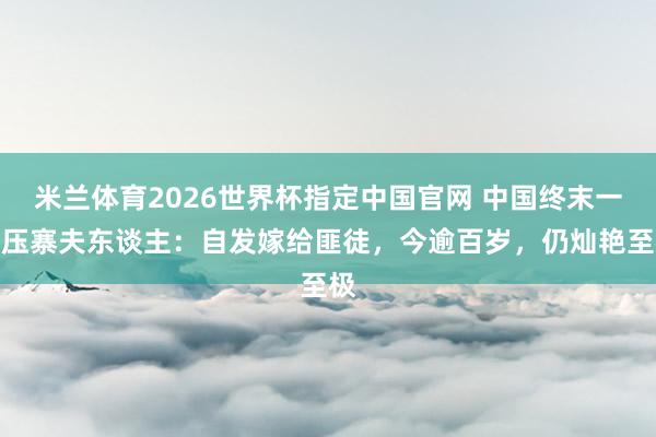 米兰体育2026世界杯指定中国官网 中国终末一位压寨夫东谈主:自发嫁给匪徒,今逾百岁,仍灿艳至极