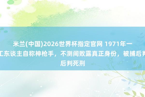 米兰(中国)2026世界杯指定官网 1971年一砖厂工东谈主自称神枪手,不测间败露真正身份,被捕后判死刑