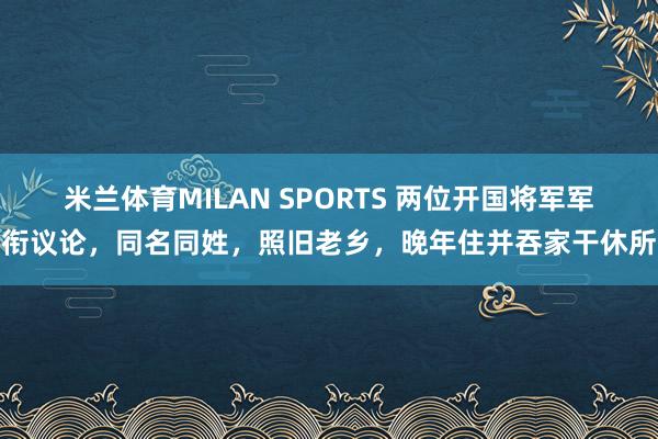 米兰体育MILAN SPORTS 两位开国将军军衔议论,同名同姓,照旧老乡,晚年住并吞家干休所