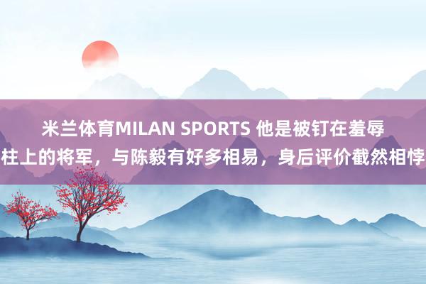 米兰体育MILAN SPORTS 他是被钉在羞辱柱上的将军,与陈毅有好多相易,身后评价截然相悖