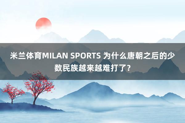 米兰体育MILAN SPORTS 为什么唐朝之后的少数民族越来越难打了?