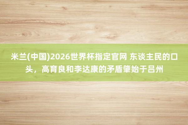 米兰(中国)2026世界杯指定官网 东谈主民的口头,高育良和李达康的矛盾肇始于吕州
