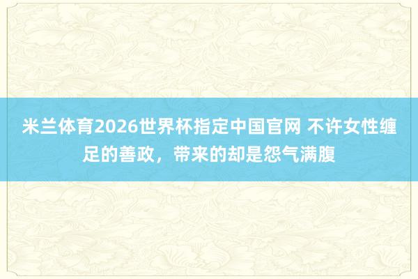 米兰体育2026世界杯指定中国官网 不许女性缠足的善政,带来的却是怨气满腹
