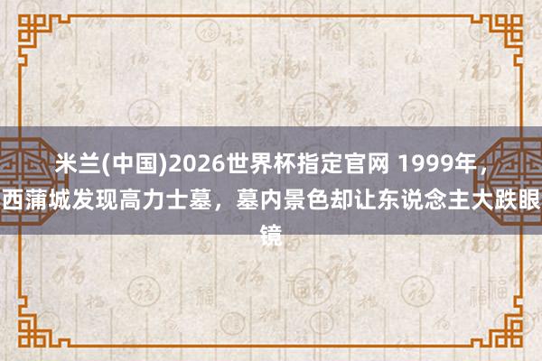 米兰(中国)2026世界杯指定官网 1999年,陕西蒲城发现高力士墓,墓内景色却让东说念主大跌眼镜