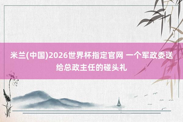米兰(中国)2026世界杯指定官网 一个军政委送给总政主任的碰头礼