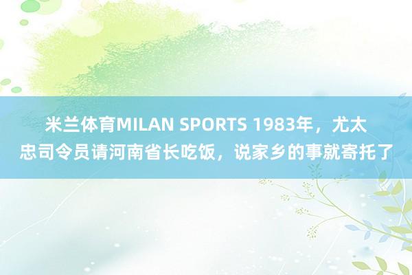 米兰体育MILAN SPORTS 1983年,尤太忠司令员请河南省长吃饭,说家乡的事就寄托了