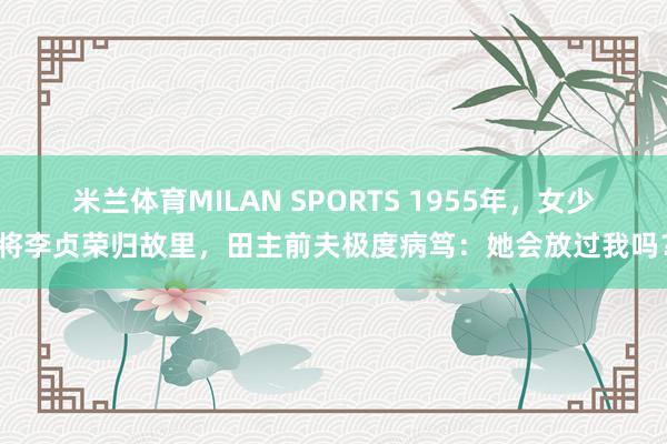 米兰体育MILAN SPORTS 1955年,女少将李贞荣归故里,田主前夫极度病笃:她会放过我吗?