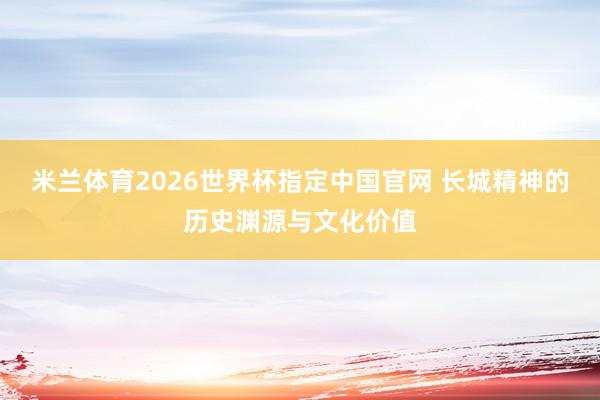 米兰体育2026世界杯指定中国官网 长城精神的历史渊源与文化价值