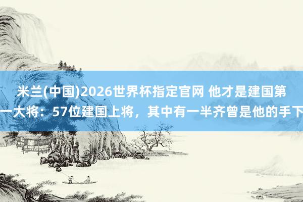 米兰(中国)2026世界杯指定官网 他才是建国第一大将:57位建国上将,其中有一半齐曾是他的手下