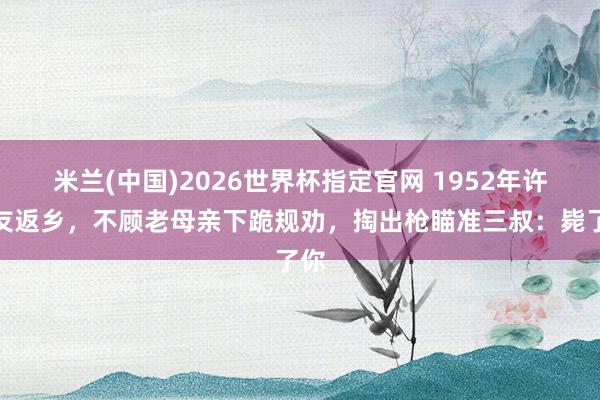 米兰(中国)2026世界杯指定官网 1952年许世友返乡,不顾老母亲下跪规劝,掏出枪瞄准三叔:毙了你