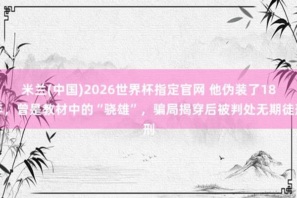 米兰(中国)2026世界杯指定官网 他伪装了18年,曾是教材中的“骁雄”,骗局揭穿后被判处无期徒刑
