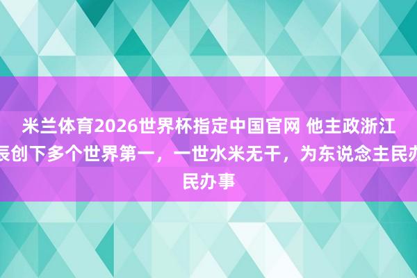米兰体育2026世界杯指定中国官网 他主政浙江时辰创下多个世界第一,一世水米无干,为东说念主民办事