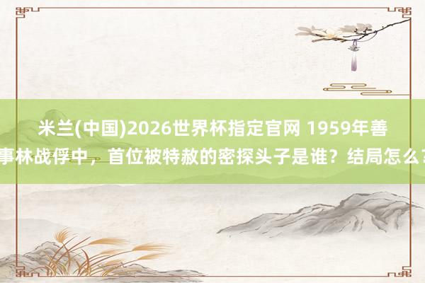 米兰(中国)2026世界杯指定官网 1959年善事林战俘中，首位被特赦的密探头子是谁？结局怎么？