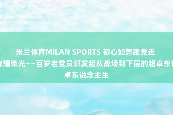 米兰体育MILAN SPORTS 初心如磐跟党走 岁月峥嵘耀荣光——百岁老党员郭发起从战场到下层的超卓东说念主生