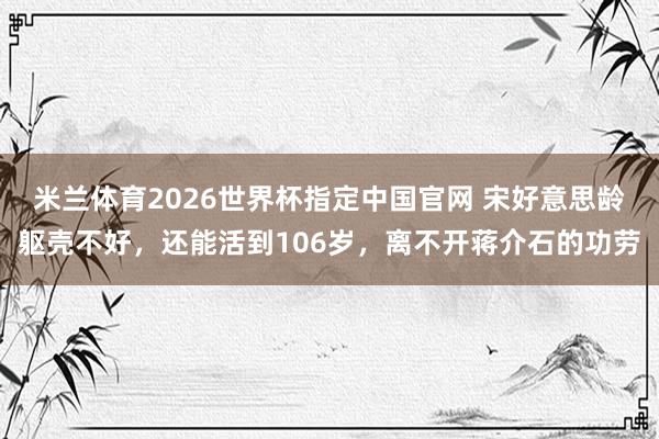 米兰体育2026世界杯指定中国官网 宋好意思龄躯壳不好，还能活到106岁，离不开蒋介石的功劳