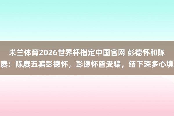 米兰体育2026世界杯指定中国官网 彭德怀和陈赓：陈赓五骗彭德怀，彭德怀皆受骗，结下深多心境
