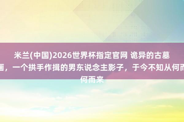 米兰(中国)2026世界杯指定官网 诡异的古墓壁画,一个拱手作揖的男东说念主影子,于今不知从何而来