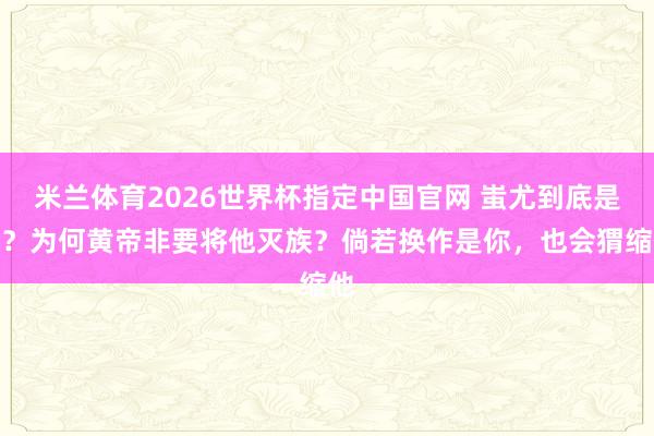 米兰体育2026世界杯指定中国官网 蚩尤到底是谁?为何黄帝非要将他灭族?倘若换作是你,也会猬缩他