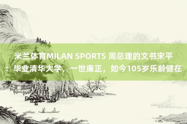 米兰体育MILAN SPORTS 周总理的文书宋平:毕业清华大学,一世廉正,如今105岁乐龄健在