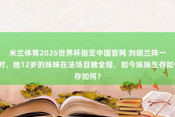 米兰体育2026世界杯指定中国官网 刘胡兰阵一火时,她12岁的妹妹在法场目睹全程,如今妹妹生存如何?
