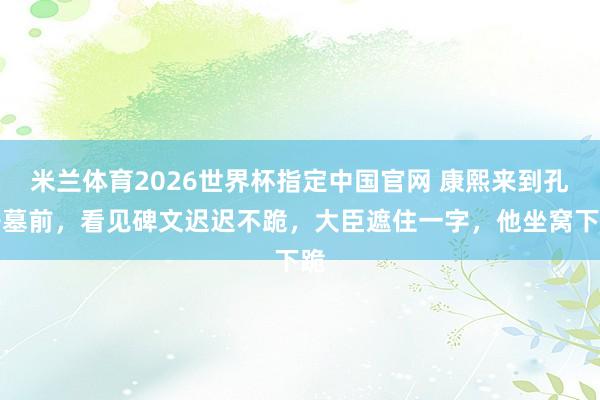 米兰体育2026世界杯指定中国官网 康熙来到孔子墓前,看见碑文迟迟不跪,大臣遮住一字,他坐窝下跪