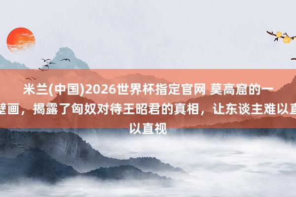 米兰(中国)2026世界杯指定官网 莫高窟的一幅壁画,揭露了匈奴对待王昭君的真相,让东谈主难以直视