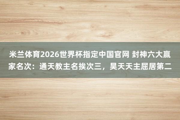 米兰体育2026世界杯指定中国官网 封神六大赢家名次：通天教主名挨次三，昊天天主屈居第二