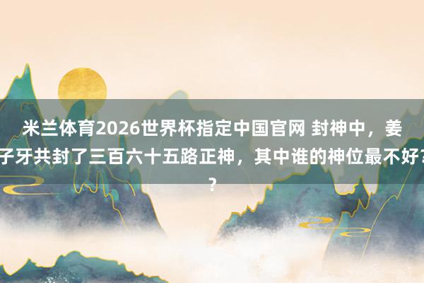 米兰体育2026世界杯指定中国官网 封神中,姜子牙共封了三百六十五路正神,其中谁的神位最不好?