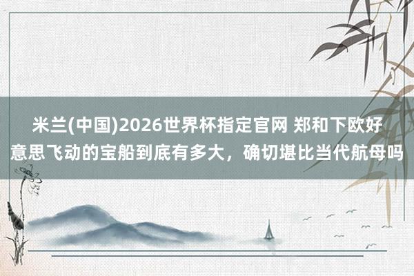 米兰(中国)2026世界杯指定官网 郑和下欧好意思飞动的宝船到底有多大,确切堪比当代航母吗