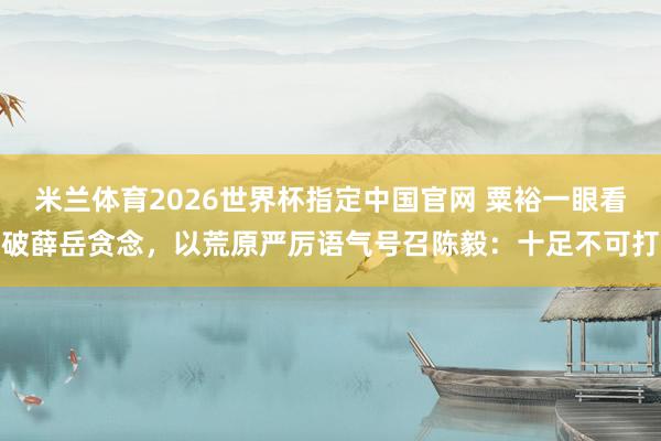 米兰体育2026世界杯指定中国官网 粟裕一眼看破薛岳贪念,以荒原严厉语气号召陈毅:十足不可打