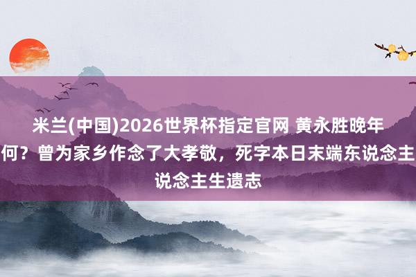 米兰(中国)2026世界杯指定官网 黄永胜晚年生计如何?曾为家乡作念了大孝敬,死字本日末端东说念主生遗志