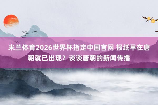 米兰体育2026世界杯指定中国官网 报纸早在唐朝就已出现?谈谈唐朝的新闻传播