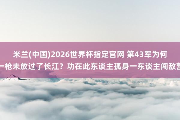 米兰(中国)2026世界杯指定官网 第43军为何一枪未放过了长江?功在此东谈主孤身一东谈主闯敌营