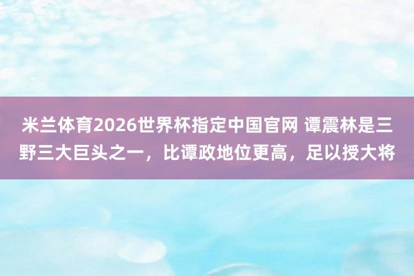 米兰体育2026世界杯指定中国官网 谭震林是三野三大巨头之一,比谭政地位更高,足以授大将