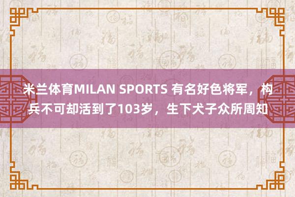 米兰体育MILAN SPORTS 有名好色将军，构兵不可却活到了103岁，生下犬子众所周知