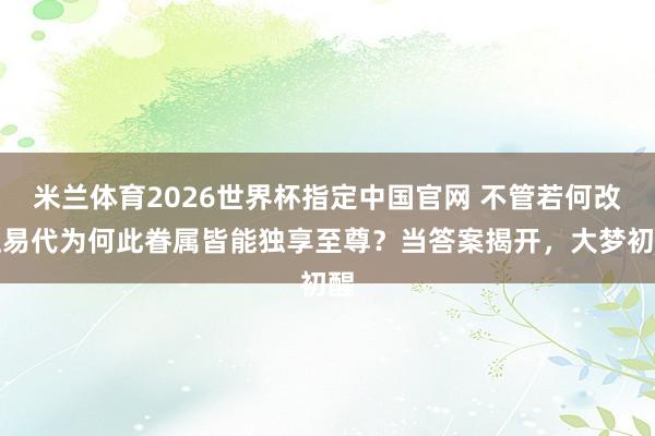 米兰体育2026世界杯指定中国官网 不管若何改姓易代为何此眷属皆能独享至尊?当答案揭开,大梦初醒