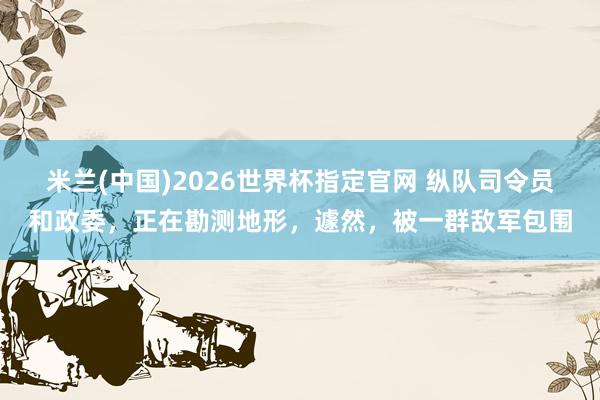 米兰(中国)2026世界杯指定官网 纵队司令员和政委，正在勘测地形，遽然，被一群敌军包围