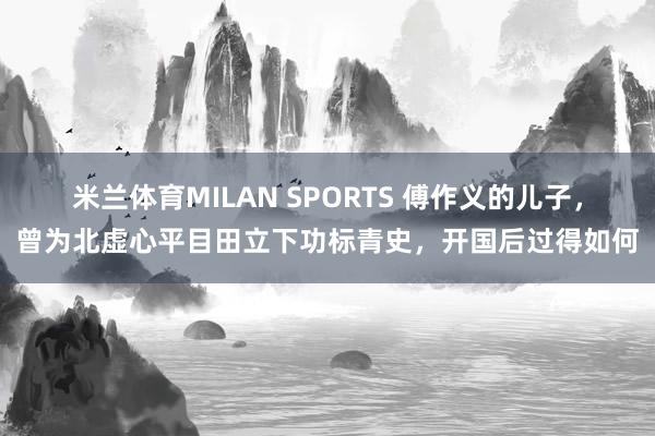 米兰体育MILAN SPORTS 傅作义的儿子，曾为北虚心平目田立下功标青史，开国后过得如何