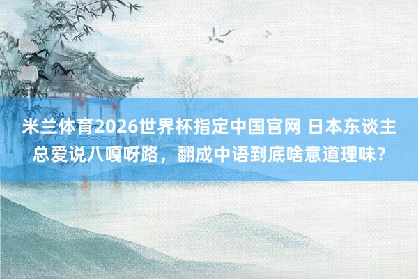 米兰体育2026世界杯指定中国官网 日本东谈主总爱说八嘎呀路,翻成中语到底啥意道理味?