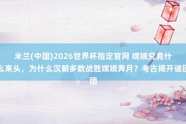 米兰(中国)2026世界杯指定官网 嫦娥究竟什么来头，为什么汉朝多数战胜嫦娥奔月？考古揭开谜团
